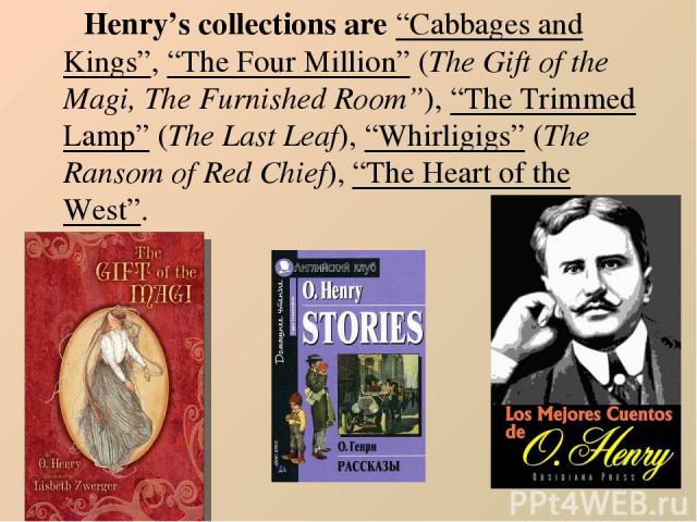 Henry’s collections are “Cabbages and Kings”, “The Four Million” (The Gift of the Magi, The Furnished Room”), “The Trimmed Lamp” (The Last Leaf), “Whirligigs” (The Ransom of Red Chief), “The Heart of the West”.