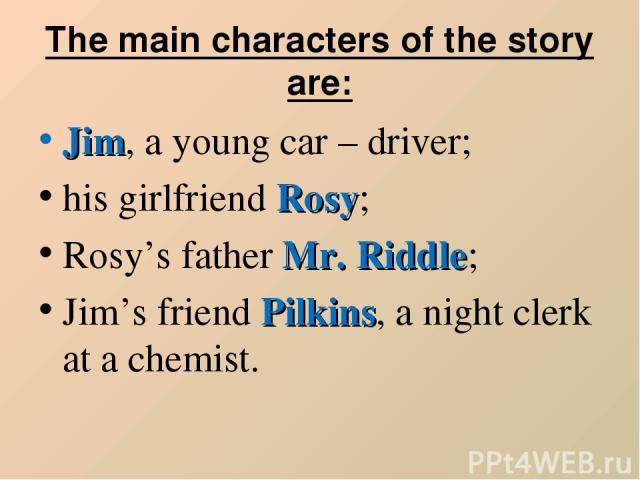 The main characters of the story are: Jim, a young car – driver; his girlfriend Rosy; Rosy’s father Mr. Riddle; Jim’s friend Pilkins, a night clerk at a chemist.