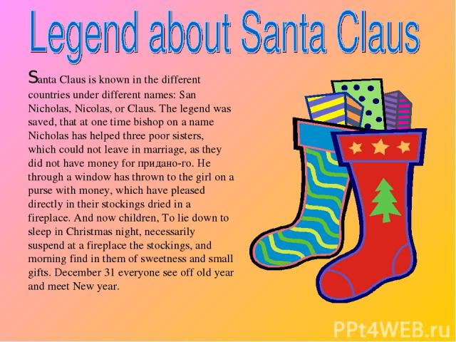 Santa Claus is known in the different countries under different names: San Nicholas, Nicolas, or Claus. The legend was saved, that at one time bishop on a name Nicholas has helped three poor sisters, which could not leave in marriage, as they did no…