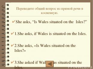 Переведите общий вопрос из прямой речи в косвенную. She asks, “Is Wales situated