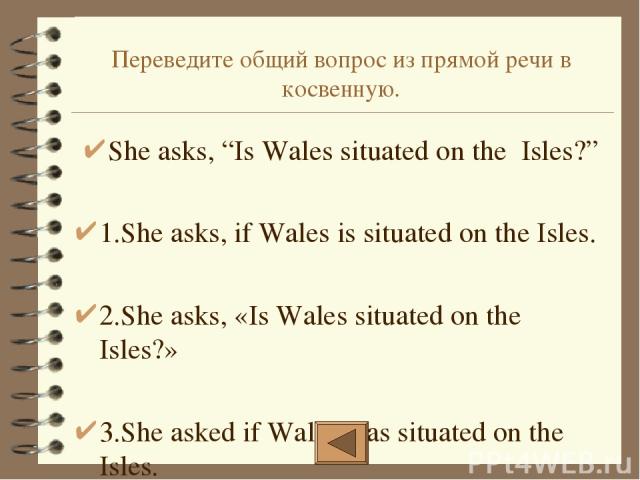 Переведите общий вопрос из прямой речи в косвенную. She asks, “Is Wales situated on the Isles?” 1.She asks, if Wales is situated on the Isles. 2.She asks, «Is Wales situated on the Isles?» 3.She asked if Wales was situated on the Isles.