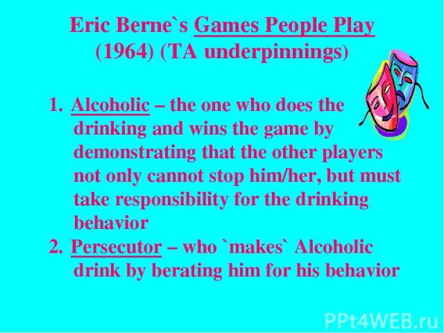 Eric Berne`s Games People Play (1964) (TA underpinnings) Alcoholic – the one who does the drinking and wins the game by demonstrating that the other players not only cannot stop him/her, but must take responsibility for the drinking behavior Persecu…