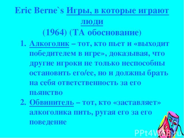 Eric Berne`s Игры, в которые играют люди (1964) (TA обоснование) Алкоголик – тот, кто пьет и «выходит победителем в игре», доказывая, что другие игроки не только неспособны остановить его/ее, но и должны брать на себя ответственность за его пьянство…