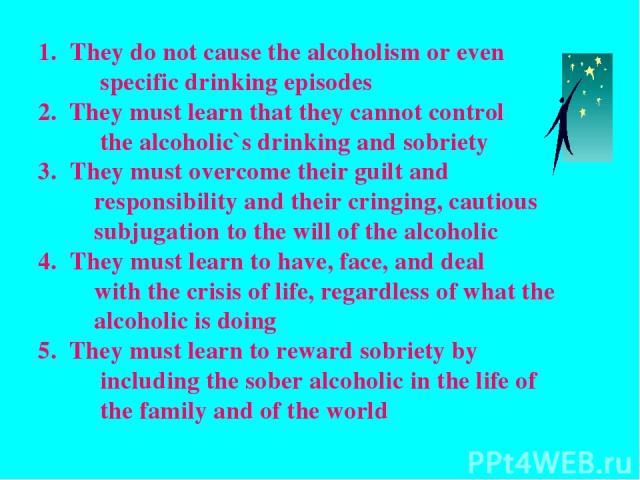 They do not cause the alcoholism or even specific drinking episodes 2. They must learn that they cannot control the alcoholic`s drinking and sobriety They must overcome their guilt and responsibility and their cringing, cautious subjugation to the w…