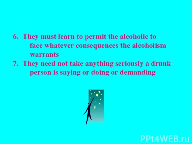 They must learn to permit the alcoholic to face whatever consequences the alcoholism warrants They need not take anything seriously a drunk person is saying or doing or demanding