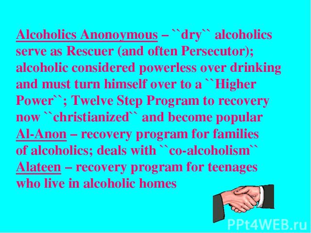 Alcoholics Anonoymous – ``dry`` alcoholics serve as Rescuer (and often Persecutor); alcoholic considered powerless over drinking and must turn himself over to a ``Higher Power``; Twelve Step Program to recovery now ``christianized`` and become popul…
