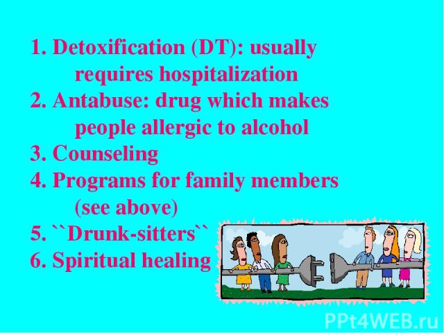 Detoxification (DT): usually requires hospitalization Antabuse: drug which makes people allergic to alcohol Counseling Programs for family members (see above) ``Drunk-sitters`` Spiritual healing