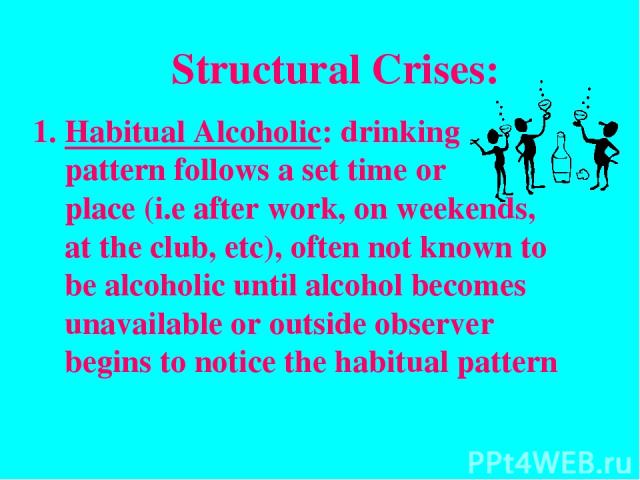 Structural Crises: Habitual Alcoholic: drinking pattern follows a set time or place (i.e after work, on weekends, at the club, etc), often not known to be alcoholic until alcohol becomes unavailable or outside observer begins to notice the habitual …