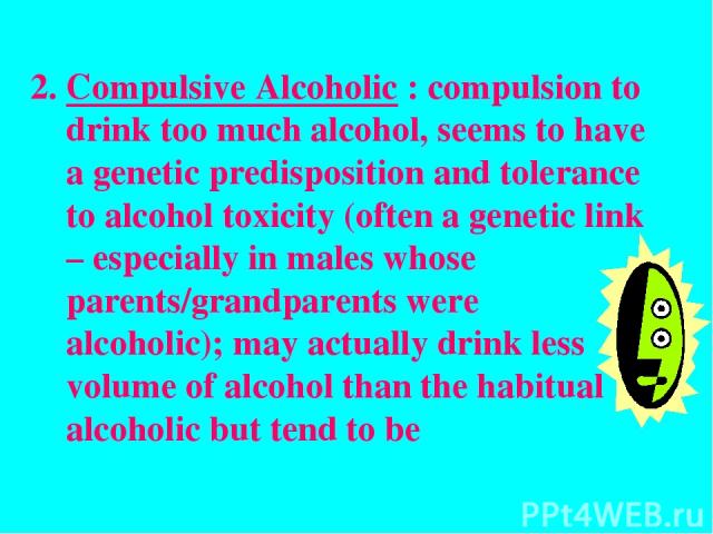 Compulsive Alcoholic : compulsion to drink too much alcohol, seems to have a genetic predisposition and tolerance to alcohol toxicity (often a genetic link – especially in males whose parents/grandparents were alcoholic); may actually drink less vol…