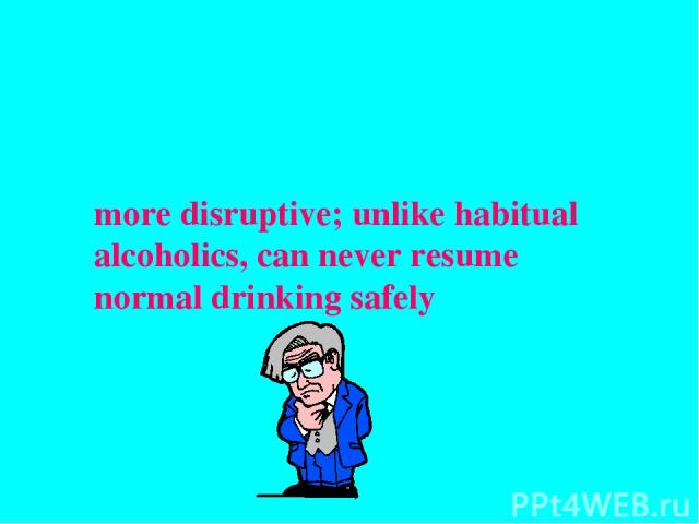 more disruptive; unlike habitual alcoholics, can never resume normal drinking safely