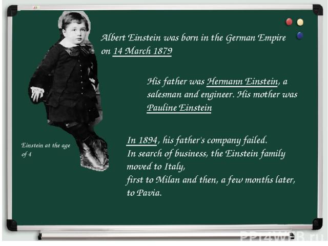 Albert Einstein was born in the German Empire on 14 March 1879 Einstein at the age of 4 His father was Hermann Einstein, a salesman and engineer. His mother was Pauline Einstein In 1894, his father's company failed. In search of business, the Einste…