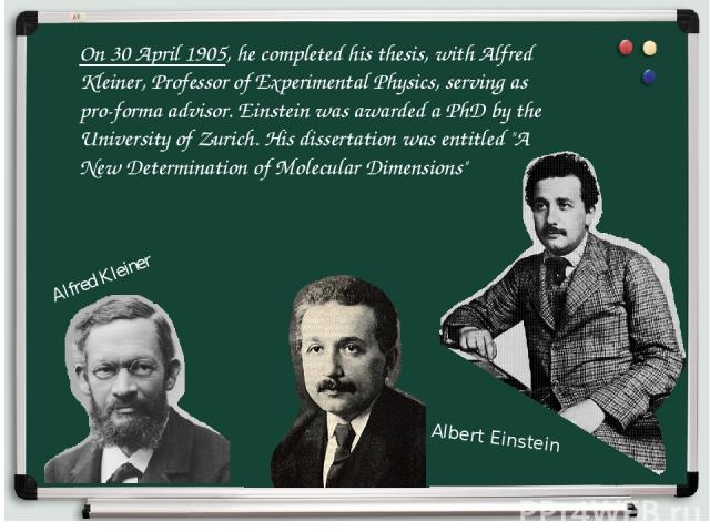 On 30 April 1905, he completed his thesis, with Alfred Kleiner, Professor of Experimental Physics, serving as pro-forma advisor. Einstein was awarded a PhD by the University of Zurich. His dissertation was entitled 